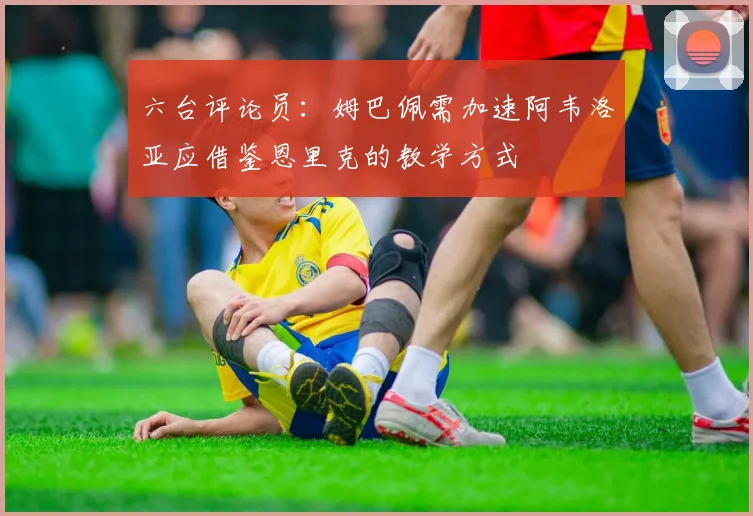 六台评论员：姆巴佩需加速阿韦洛亚应借鉴恩里克的教学方式