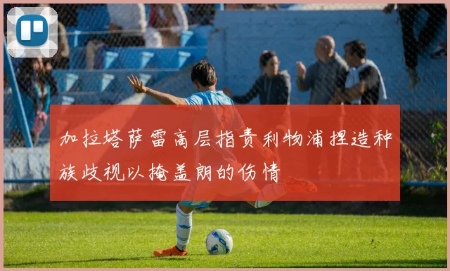 加拉塔萨雷高层指责利物浦捏造种族歧视以掩盖朗的伤情