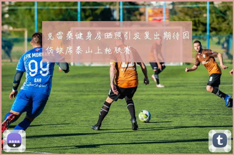 克雷桑健身房晒照引发复出期待因伤缺席泰山上轮联赛