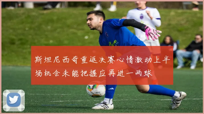 斯坦尼西奇重返决赛心情激动上半场机会未能把握应再进一两球