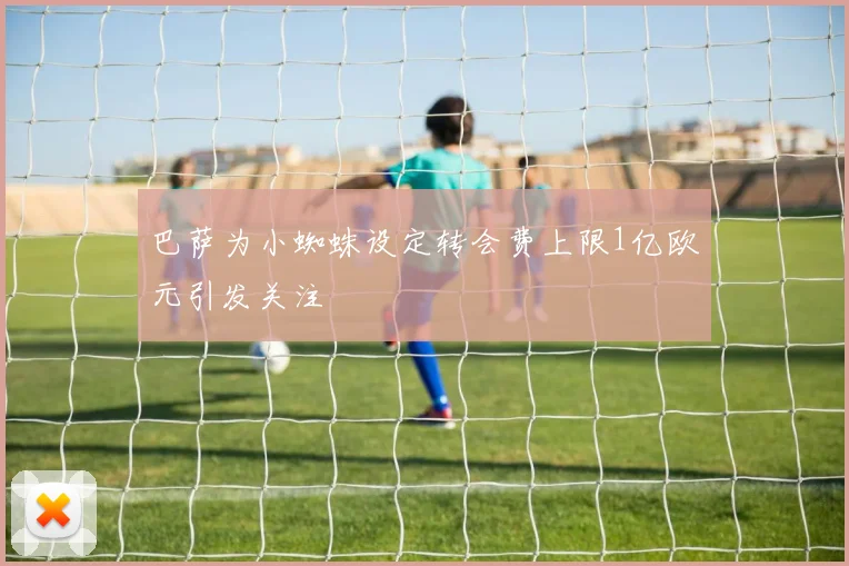 巴萨为小蜘蛛设定转会费上限1亿欧元引发关注