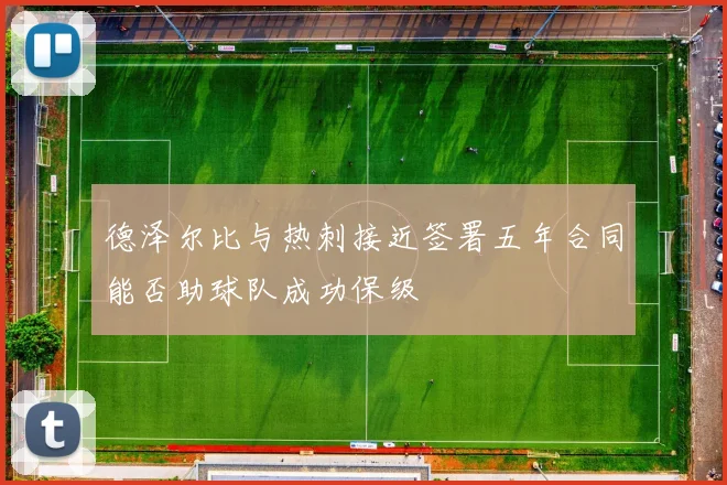 德泽尔比与热刺接近签署五年合同能否助球队成功保级