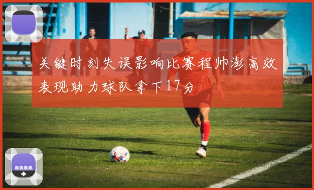 关键时刻失误影响比赛程帅澎高效表现助力球队拿下17分