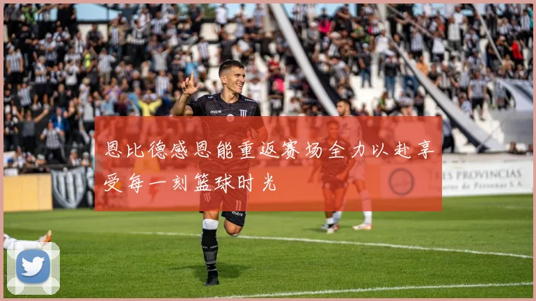 恩比德感恩能重返赛场全力以赴享受每一刻篮球时光