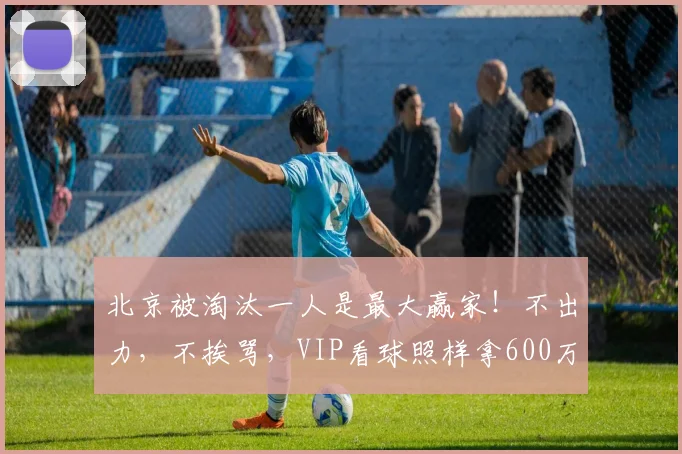 北京被淘汰一人是最大赢家！不出力，不挨骂，VIP看球照样拿600万