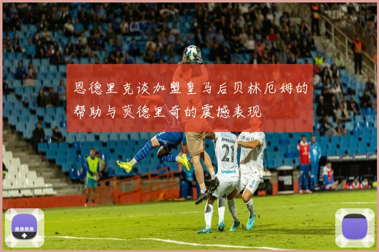 恩德里克谈加盟皇马后贝林厄姆的帮助与莫德里奇的震撼表现