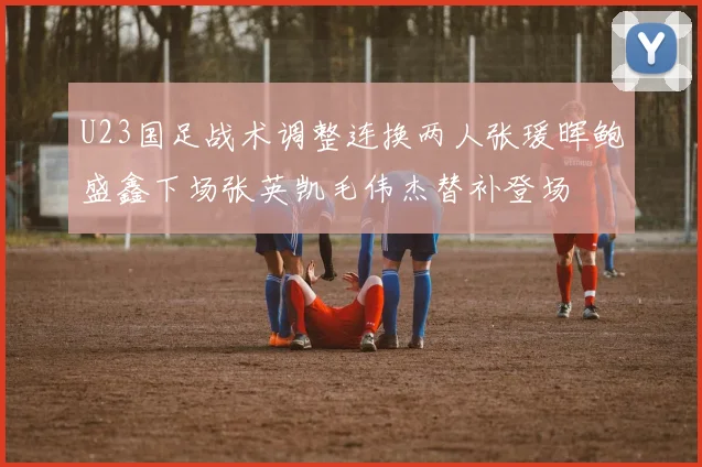 U23国足战术调整连换两人张瑗晖鲍盛鑫下场张英凯毛伟杰替补登场