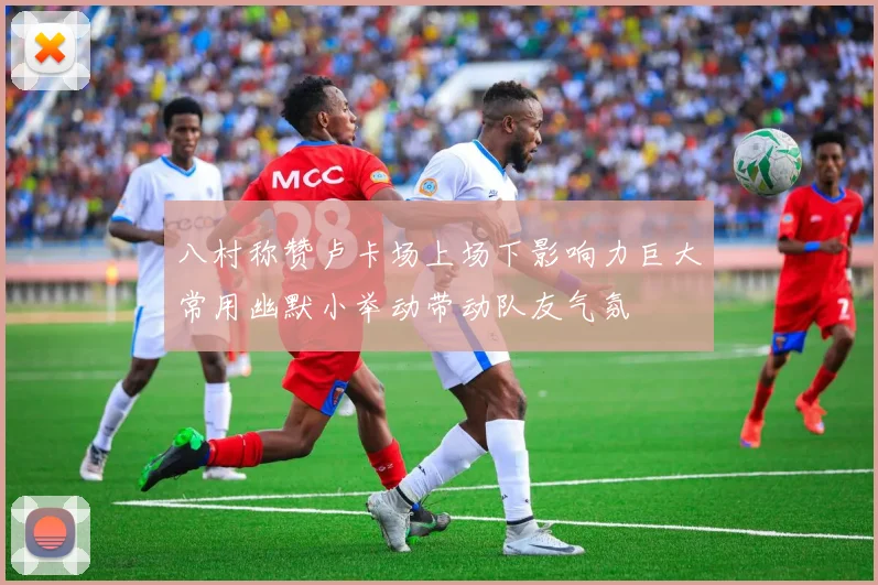 八村称赞卢卡场上场下影响力巨大常用幽默小举动带动队友气氛