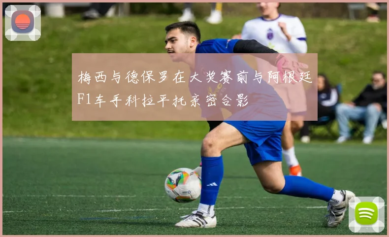梅西与德保罗在大奖赛前与阿根廷F1车手科拉平托亲密合影