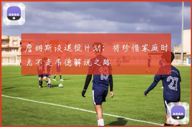 詹姆斯谈退役计划：将珍惜家庭时光不走韦德解说之路