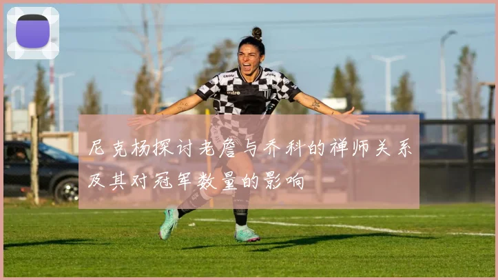尼克杨探讨老詹与乔科的禅师关系及其对冠军数量的影响