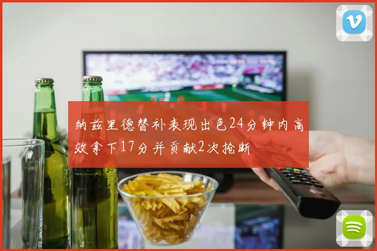 纳兹里德替补表现出色24分钟内高效拿下17分并贡献2次抢断