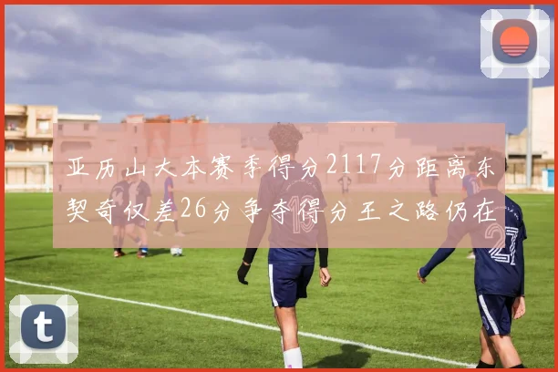 亚历山大本赛季得分2117分距离东契奇仅差26分争夺得分王之路仍在继续