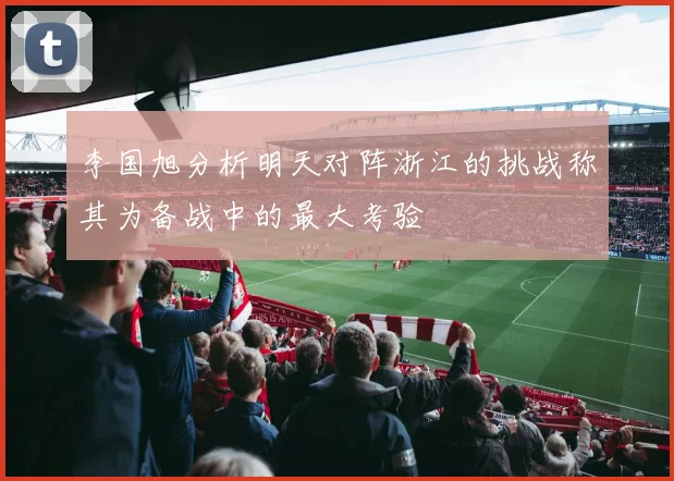 李国旭分析明天对阵浙江的挑战称其为备战中的最大考验