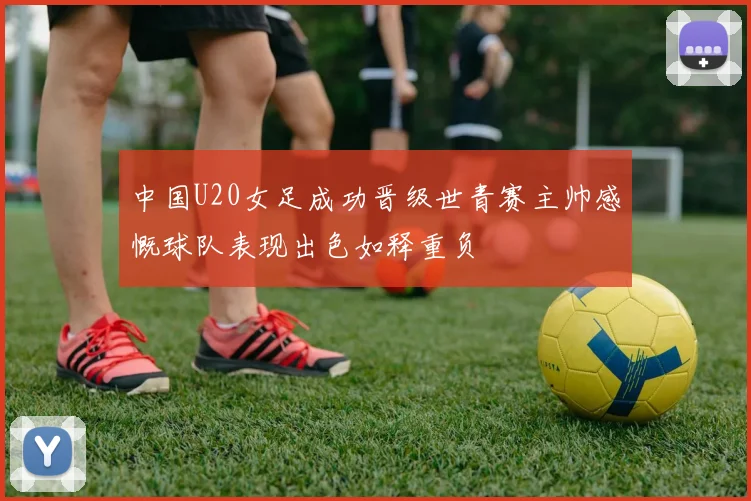 中国U20女足成功晋级世青赛主帅感慨球队表现出色如释重负