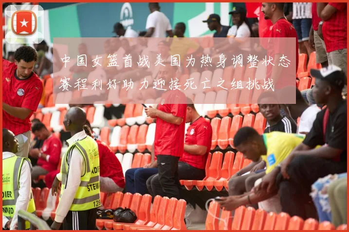 中国女篮首战美国为热身调整状态赛程利好助力迎接死亡之组挑战