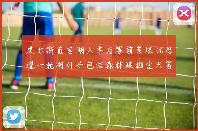 皮尔斯直言湖人季后赛前景堪忧恐遭一轮游对手包括森林狼掘金火箭