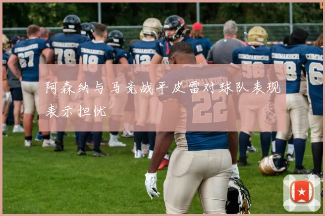 阿森纳与马竞战平皮雷对球队表现表示担忧