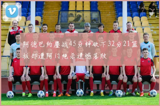 阿德巴约鏖战45分钟砍下32分21篮板却遭阿门绝杀遗憾落败